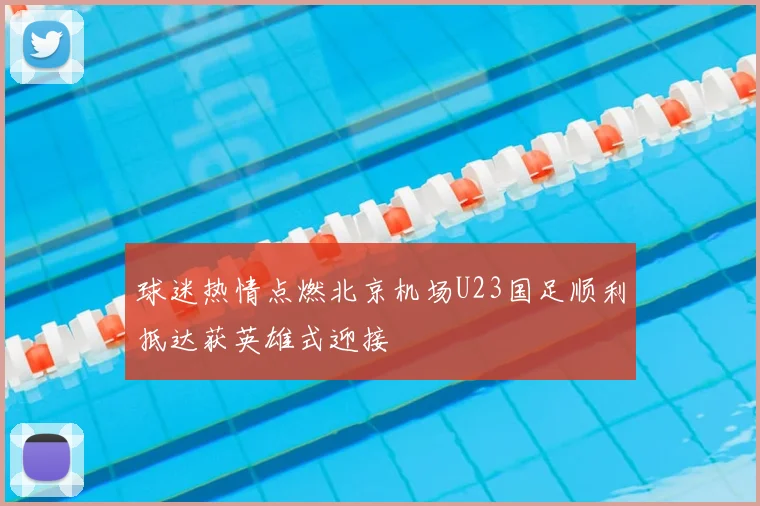 球迷热情点燃北京机场U23国足顺利抵达获英雄式迎接