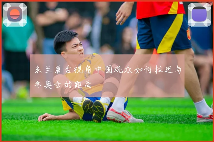 米兰看台视角中国观众如何拉近与冬奥会的距离