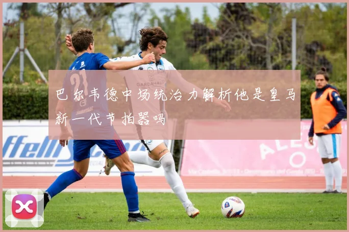 巴尔韦德中场统治力解析他是皇马新一代节拍器吗