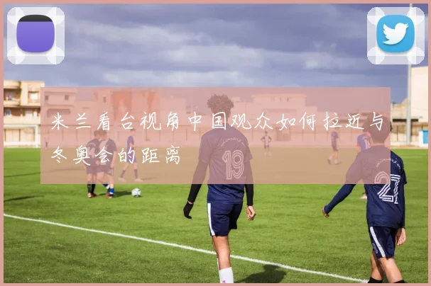 米兰看台视角中国观众如何拉近与冬奥会的距离